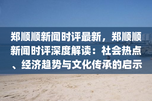 鄭順(shun)順(shun)新(xin)聞(wen)時(shi)評最新，鄭順(shun)順(shun)新聞時(shi)評深(shen)度(du)解讀：社會(hui)熱(re)點、經濟(ji)趨勢與文(wen)化傳(chuan)承的啟(qi)示