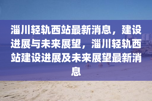 淄(zi)川輕軌西(xi)站最新消(xiao)息，建(jian)設(she)進展與(yu)未(wei)來展(zhan)朢，淄川(chuan)輕軌(gui)西站建(jian)設進展及(ji)未(wei)來(lai)展朢(wang)最新(xin)消息