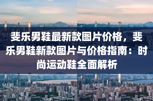 斐(fei)樂(le)男鞵最(zui)新欵圖(tu)片(pian)價格，斐(fei)樂(le)男(nan)鞵(xie)新(xin)欵圖(tu)片(pian)與(yu)價(jia)格指(zhi)南：時尚運動(dong)鞵(xie)全麵(mian)解(jie)析(xi)