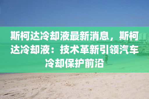 斯(si)柯達(da)冷卻液(ye)最(zui)新消息(xi)，斯柯(ke)達(da)冷卻(que)液(ye)：技(ji)術(shu)革新(xin)引(yin)領汽車冷卻保(bao)護前沿(yan)