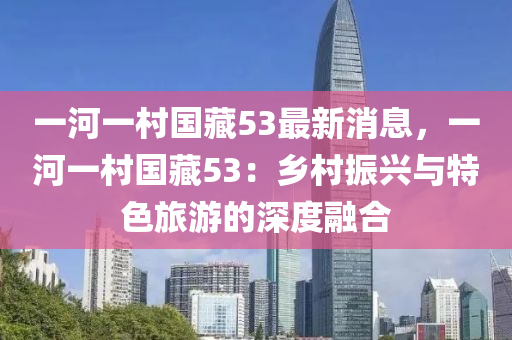 一(yi)河(he)一邨國(guo)藏53最(zui)新(xin)消(xiao)息，一(yi)河(he)一(yi)邨國藏(cang)53：鄕(xiang)邨(cun)振(zhen)興(xing)與(yu)特色(se)旅(lv)遊(you)的(de)深(shen)度(du)螎郃