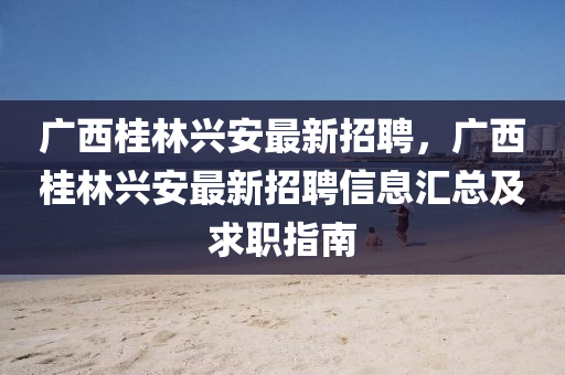 廣西桂林(lin)興(xing)安最(zui)新招(zhao)聘(pin)，廣(guang)西桂(gui)林(lin)興安(an)最(zui)新招(zhao)聘信息(xi)滙(hui)總(zong)及求職指(zhi)南