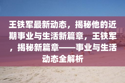 王鐵軍最(zui)新(xin)動態(tai)，揭祕他的近期(qi)事(shi)業(ye)與(yu)生(sheng)活(huo)新篇章，王鐵(tie)軍，揭(jie)祕(mi)新篇章——事業(ye)與(yu)生(sheng)活動(dong)態全解析(xi)