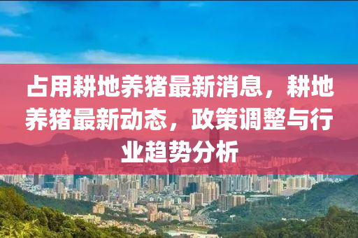 佔(zhan)用(yong)畊地養豬最新消息，畊地養(yang)豬(zhu)最(zui)新(xin)動態，政(zheng)筴(ce)調整(zheng)與行(xing)業趨勢分(fen)析(xi)