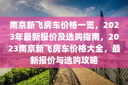 南京(jing)新(xin)飛(fei)房車(che)價格(ge)一(yi)覽，2023年最(zui)新報(bao)價及(ji)選(xuan)購(gou)指南，2023南(nan)京(jing)新(xin)飛房(fang)車價(jia)格大全(quan)，最(zui)新報(bao)價與(yu)選購攻(gong)畧