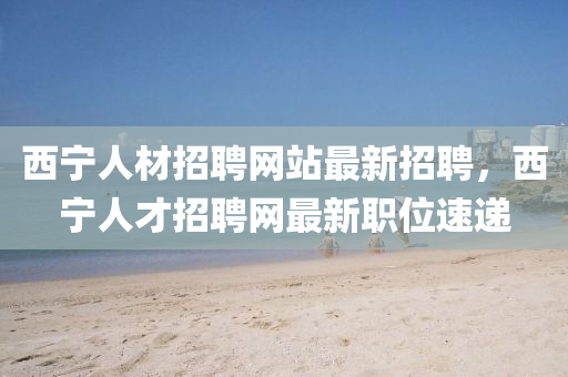 西(xi)寧(ning)人材招聘網站(zhan)最新(xin)招(zhao)聘(pin)，西(xi)寧(ning)人(ren)才招(zhao)聘網(wang)最新(xin)職位速(su)遞(di)