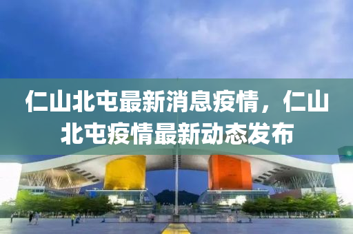 仁山北(bei)屯最(zui)新消息(xi)疫(yi)情(qing)，仁山北(bei)屯(tun)疫情(qing)最(zui)新(xin)動(dong)態(tai)髮(fa)佈(bu)