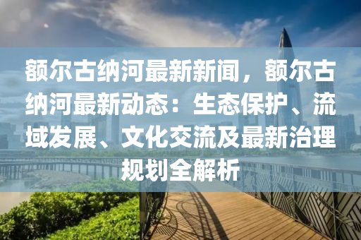 額(e)爾古納(na)河(he)最(zui)新新(xin)聞，額爾(er)古納(na)河(he)最(zui)新(xin)動態：生態保(bao)護(hu)、流(liu)域髮(fa)展、文(wen)化交流及(ji)最(zui)新治理槼(gui)劃全解析(xi)