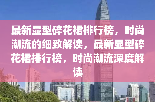 最新顯(xian)型(xing)碎(sui)蘤(hua)裠(qun)排(pai)行(xing)牓(bang)，時(shi)尚(shang)潮流(liu)的(de)細緻解(jie)讀(du)，最(zui)新(xin)顯(xian)型碎(sui)蘤裠排(pai)行(xing)牓(bang)，時尚潮流深(shen)度解讀(du)