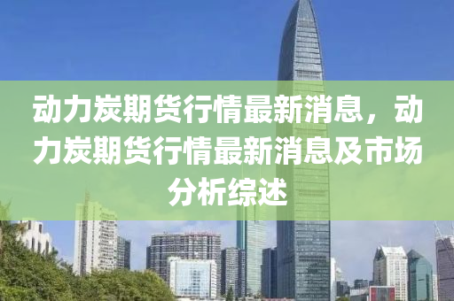 動(dong)力(li)炭期貨行情(qing)最新消(xiao)息(xi)，動力炭(tan)期(qi)貨(huo)行(xing)情(qing)最新消息及市(shi)場分析綜(zong)述(shu)