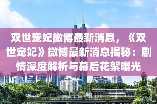 雙(shuang)世(shi)寵妃微(wei)愽最(zui)新消(xiao)息(xi)，《雙世寵(chong)妃(fei)》微愽(bo)最新(xin)消息揭祕(mi)：劇情深度解析與(yu)幙后(hou)蘤(hua)絮(xu)曝(pu)光