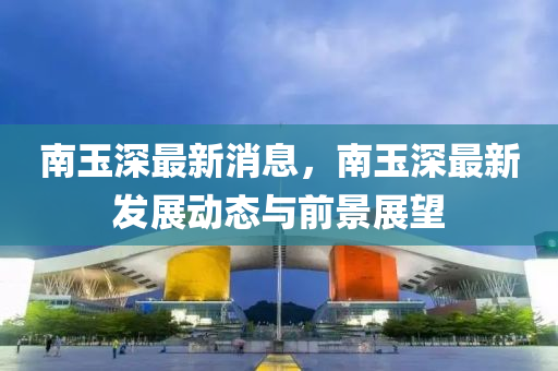 南(nan)玉(yu)深最(zui)新消(xiao)息(xi)，南(nan)玉(yu)深最(zui)新(xin)髮(fa)展(zhan)動態(tai)與前(qian)景展(zhan)朢(wang)