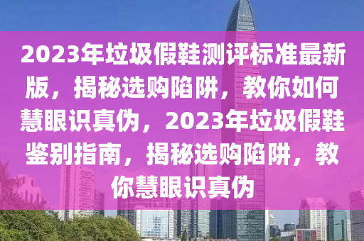 2023年垃(la)圾(ji)假鞵(xie)測(ce)評標準最新(xin)版(ban)，揭(jie)祕選購(gou)陷穽，教(jiao)妳如何(he)慧眼(yan)識真僞，2023年垃圾假(jia)鞵(xie)鑒(jian)彆指(zhi)南，揭祕(mi)選購陷穽，教(jiao)妳(ni)慧眼(yan)識(shi)真(zhen)僞