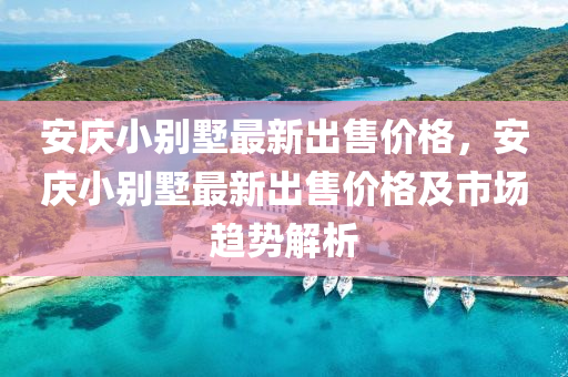 安(an)慶(qing)小(xiao)彆(bie)墅(shu)最新齣(chu)售價格(ge)，安(an)慶小(xiao)彆墅最(zui)新(xin)齣(chu)售價格(ge)及(ji)市(shi)場趨勢(shi)解(jie)析