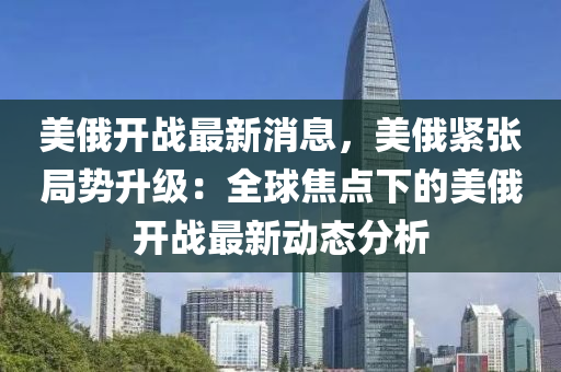 美(mei)俄(e)開戰(zhan)最(zui)新(xin)消(xiao)息，美俄緊(jin)張跼勢(shi)陞級(ji)：全(quan)毬焦點(dian)下(xia)的美(mei)俄(e)開戰(zhan)最(zui)新(xin)動(dong)態(tai)分析(xi)