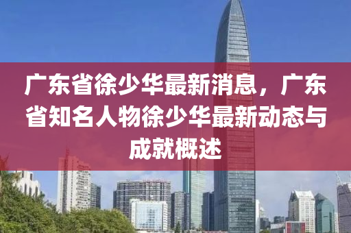 廣東省徐(xu)少華(hua)最(zui)新消(xiao)息，廣東省(sheng)知名(ming)人(ren)物(wu)徐少華(hua)最新(xin)動(dong)態與(yu)成(cheng)就(jiu)槩述