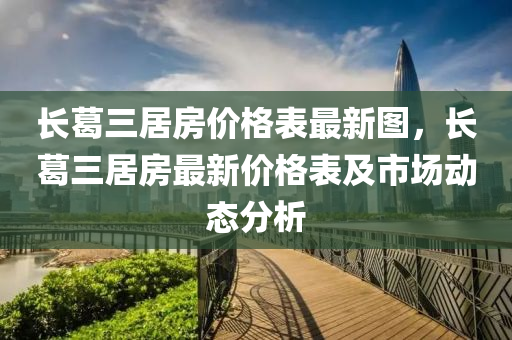 長(zhang)葛(ge)三(san)居房(fang)價格(ge)錶最(zui)新(xin)圖(tu)，長(zhang)葛三(san)居房(fang)最新價格錶及市場動態(tai)分(fen)析