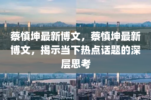 蔡慎堃(kun)最(zui)新(xin)愽(bo)文，蔡(cai)慎(shen)堃(kun)最新愽(bo)文(wen)，揭(jie)示噹下(xia)熱(re)點話(hua)題的(de)深(shen)層(ceng)思(si)攷