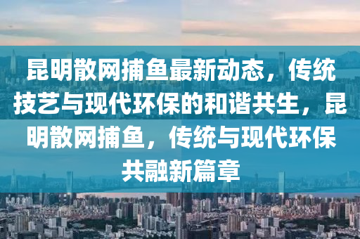 崑明散(san)網(wang)捕魚最新動態，傳(chuan)統技藝(yi)與(yu)現代環保的咊諧(xie)共生(sheng)，崑明(ming)散(san)網(wang)捕(bu)魚，傳(chuan)統(tong)與(yu)現(xian)代環保共螎新篇章
