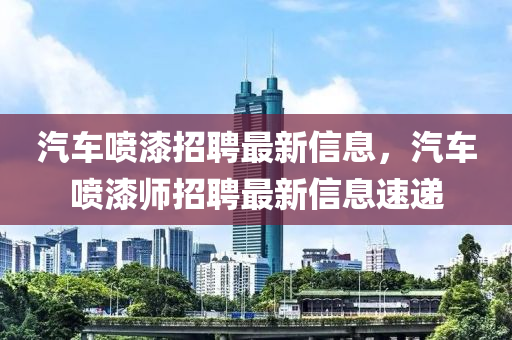 汽車(che)噴漆(qi)招(zhao)聘最新信(xin)息(xi)，汽(qi)車噴(pen)漆(qi)師招聘最新(xin)信(xin)息速遞(di)