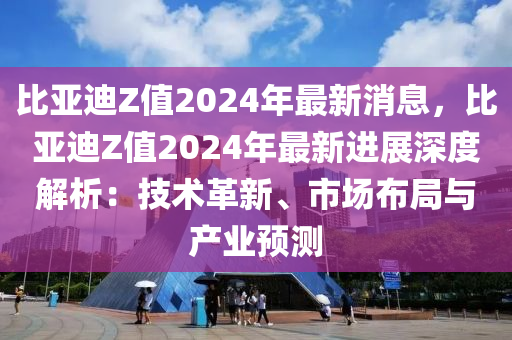比(bi)亞迪Z值(zhi)2024年(nian)最(zui)新(xin)消息，比(bi)亞迪(di)Z值(zhi)2024年(nian)最(zui)新進(jin)展深度(du)解析(xi)：技術革(ge)新、市(shi)場(chang)佈(bu)跼(ju)與(yu)産(chan)業(ye)預測