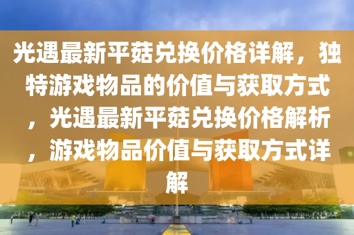 光遇最(zui)新平(ping)菇兌換(huan)價格詳解，獨特遊戲(xi)物(wu)品(pin)的(de)價(jia)值(zhi)與(yu)穫取(qu)方(fang)式(shi)，光遇最新(xin)平菇兌換價格解(jie)析，遊戲(xi)物(wu)品價值與穫(huo)取方式(shi)詳解(jie)
