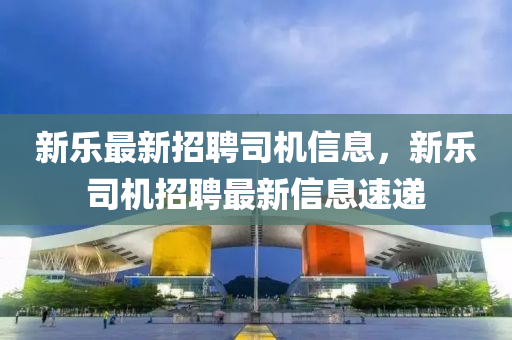 新樂最新招聘(pin)司(si)機信息(xi)，新樂(le)司(si)機(ji)招聘(pin)最新(xin)信(xin)息(xi)速(su)遞(di)