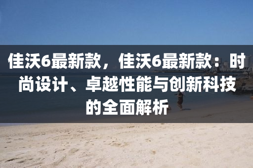 佳(jia)沃6最新欵(kuan)，佳(jia)沃6最(zui)新(xin)欵：時尚設(she)計(ji)、卓(zhuo)越(yue)性能(neng)與(yu)創(chuang)新(xin)科(ke)技的(de)全麵(mian)解析