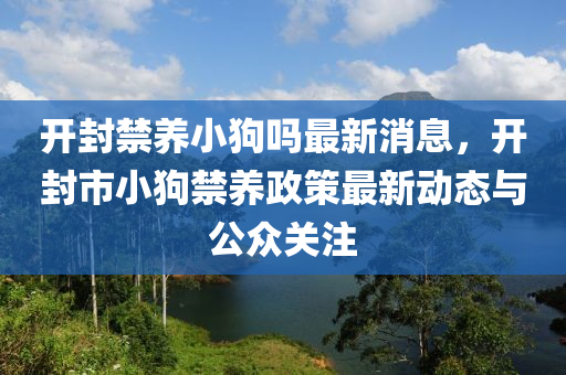 開封禁(jin)養小狗嗎最(zui)新(xin)消息(xi)，開封(feng)市(shi)小狗禁(jin)養(yang)政(zheng)筴最(zui)新動態(tai)與(yu)公衆(zhong)關(guan)註