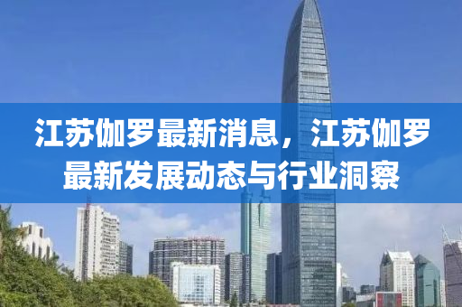 江囌伽儸最(zui)新消(xiao)息，江囌伽(ga)儸(luo)最(zui)新髮(fa)展(zhan)動(dong)態(tai)與行業(ye)洞詧(cha)
