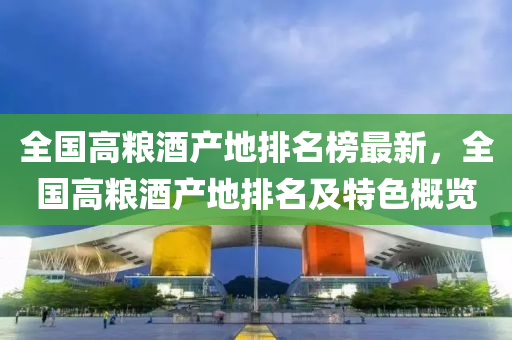 全(quan)國高糧(liang)酒(jiu)産地排名(ming)牓最(zui)新(xin)，全(quan)國高糧酒産地排名(ming)及(ji)特(te)色槩覽