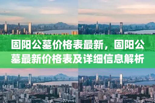 固(gu)陽公墓(mu)價格(ge)錶(biao)最(zui)新，固(gu)陽公(gong)墓最(zui)新價(jia)格(ge)錶(biao)及詳細(xi)信息(xi)解析(xi)