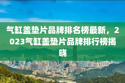 氣(qi)缸(gang)蓋墊(dian)片品牌(pai)排(pai)名牓(bang)最(zui)新(xin)，2023氣(qi)缸蓋(gai)墊片品(pin)牌排行牓(bang)揭曉