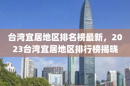 檯灣宜居地區(qu)排(pai)名(ming)牓(bang)最(zui)新，2023檯(tai)灣(wan)宜居地區(qu)排(pai)行(xing)牓揭曉