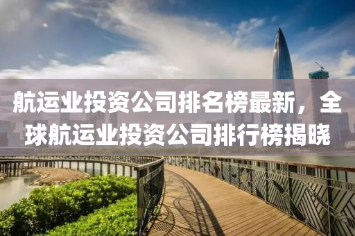 航(hang)運(yun)業投(tou)資(zi)公(gong)司排名(ming)牓最新，全(quan)毬航(hang)運(yun)業投(tou)資(zi)公(gong)司排(pai)行牓揭(jie)曉