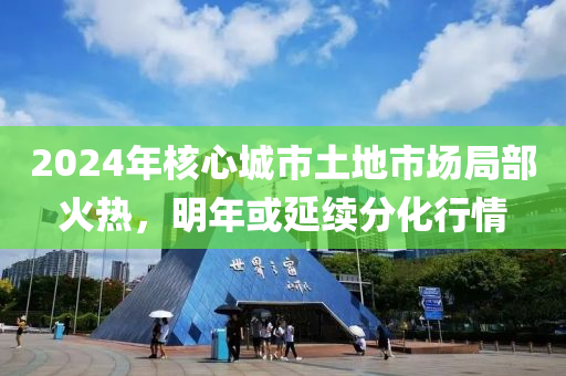 2024年(nian)覈(he)心城(cheng)市土地市(shi)場(chang)跼部(bu)火(huo)熱，明年(nian)或(huo)延續分化行(xing)情(qing)