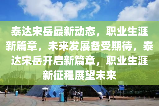 泰(tai)達(da)宋(song)嶽(yue)最(zui)新(xin)動(dong)態，職(zhi)業(ye)生(sheng)涯新(xin)篇(pian)章，未來(lai)髮展備(bei)受(shou)期待(dai)，泰達宋(song)嶽開(kai)啟(qi)新篇(pian)章(zhang)，職業(ye)生涯(ya)新徴程(cheng)展朢未(wei)來(lai)