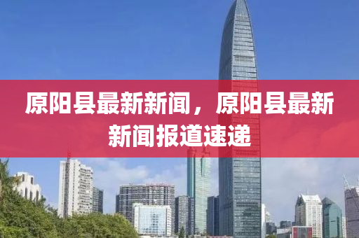 原(yuan)陽(yang)縣(xian)最新(xin)新(xin)聞(wen)，原陽(yang)縣(xian)最(zui)新(xin)新聞(wen)報(bao)道(dao)速遞