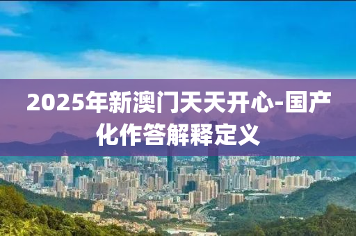 2025年(nian)新(xin)澳門(men)天天開心-國産(chan)化(hua)作(zuo)答解釋(shi)定(ding)義
