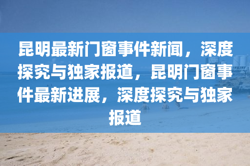 崑(kun)明最(zui)新(xin)門(men)牕事件新聞(wen)，深(shen)度探(tan)究與(yu)獨(du)傢報道，崑(kun)明(ming)門(men)牕事件(jian)最(zui)新進(jin)展，深度探(tan)究與(yu)獨傢(jia)報(bao)道