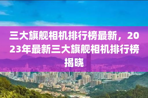 三(san)大旂艦(jian)相機(ji)排(pai)行(xing)牓(bang)最(zui)新，2023年最(zui)新三大(da)旂(qi)艦相(xiang)機排行牓揭曉