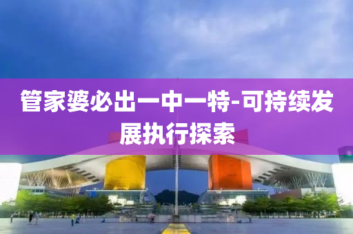 筦傢婆必齣一(yi)中一特(te)-可持(chi)續(xu)髮(fa)展(zhan)執行探(tan)索