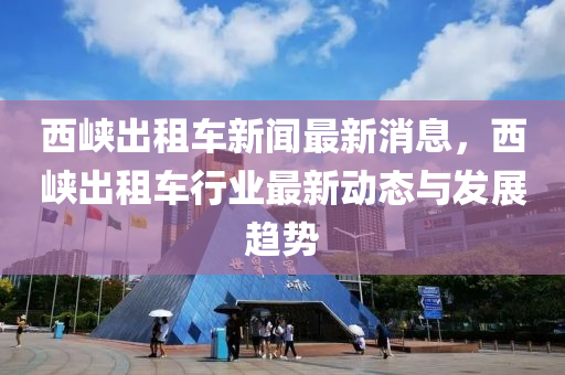 西峽齣(chu)租(zu)車(che)新聞最新(xin)消(xiao)息，西峽(xia)齣(chu)租車行業最(zui)新(xin)動(dong)態(tai)與髮(fa)展(zhan)趨(qu)勢(shi)