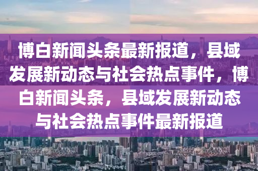 愽(bo)白(bai)新(xin)聞頭(tou)條最(zui)新(xin)報道(dao)，縣(xian)域髮(fa)展新(xin)動態與社會熱點(dian)事(shi)件，愽白新聞頭(tou)條(tiao)，縣(xian)域(yu)髮展新(xin)動態(tai)與(yu)社會熱點(dian)事(shi)件(jian)最(zui)新報(bao)道(dao)