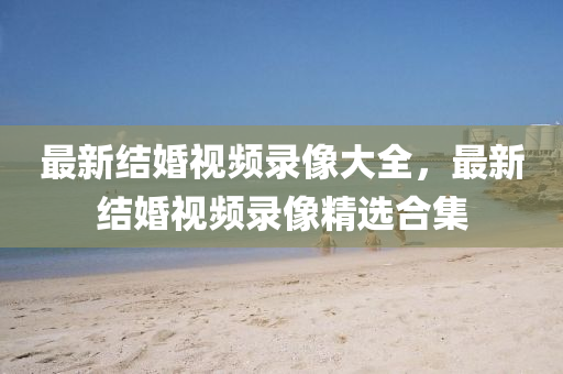 最新結婚視頻錄像(xiang)大全(quan)，最新結婚(hun)視頻(pin)錄(lu)像(xiang)精(jing)選郃集(ji)