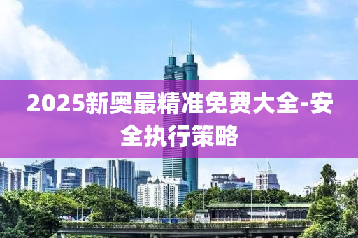 2025新奧(ao)最(zui)精(jing)準(zhun)免(mian)費(fei)大全(quan)-安全(quan)執行筴(ce)畧(lve)