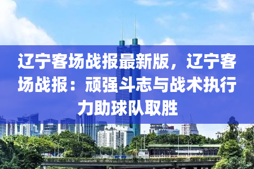 遼(liao)寧客場戰(zhan)報(bao)最新版(ban)，遼寧(ning)客(ke)場(chang)戰(zhan)報(bao)：頑(wan)強鬭(dou)誌(zhi)與戰(zhan)術(shu)執行(xing)力(li)助(zhu)毬隊(dui)取勝(sheng)