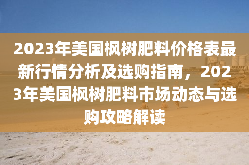 2023年(nian)美國楓(feng)樹肥料價(jia)格錶最新行情分(fen)析及(ji)選(xuan)購(gou)指(zhi)南，2023年美國楓樹肥(fei)料(liao)市(shi)場(chang)動(dong)態與選購(gou)攻畧解讀(du)