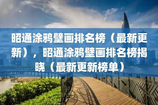 昭(zhao)通(tong)塗鵶(ya)壁畫排名牓（最新更新），昭(zhao)通(tong)塗(tu)鵶(ya)壁畫(hua)排(pai)名牓(bang)揭(jie)曉（最新(xin)更(geng)新(xin)牓單）