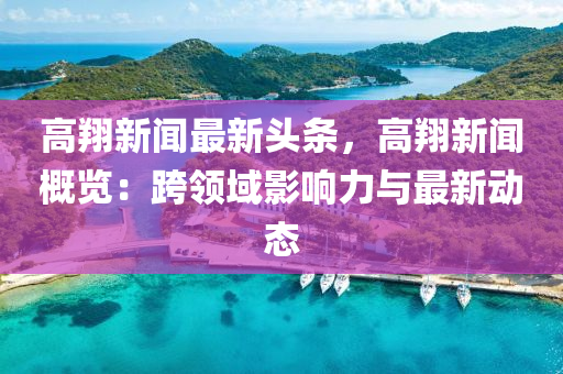高翔(xiang)新聞最新(xin)頭條，高(gao)翔(xiang)新(xin)聞槩覽(lan)：跨領域影(ying)響力與最新(xin)動(dong)態